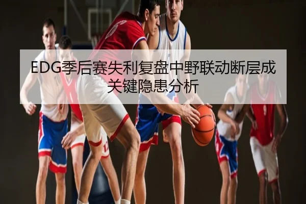 EDG季后赛失利复盘中野联动断层成关键隐患分析