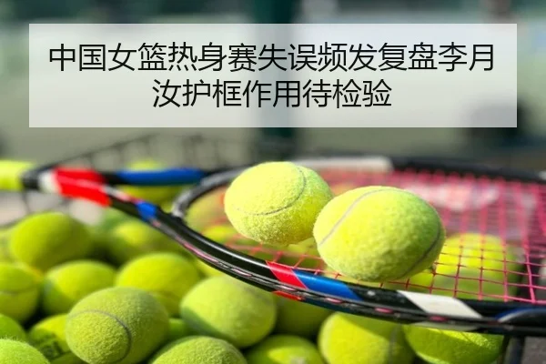 中国女篮热身赛失误频发复盘李月汝护框作用待检验