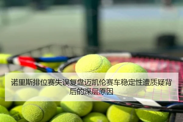 诺里斯排位赛失误复盘迈凯伦赛车稳定性遭质疑背后的深层原因